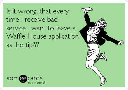 Is it wrong, that every
time I receive bad
service I want to leave a
Waffle House application
as the tip???