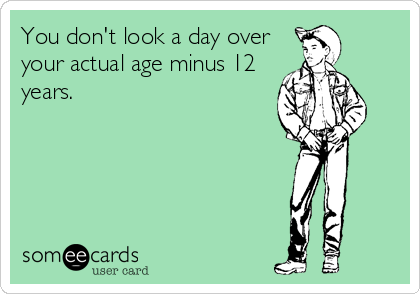 You don't look a day over
your actual age minus 12
years.