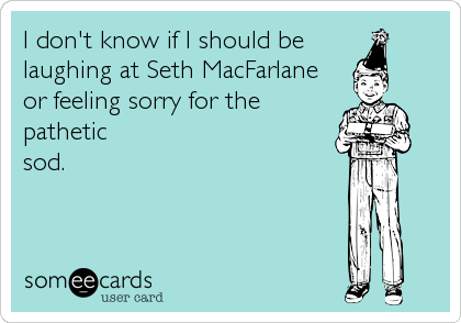 I don't know if I should be
laughing at Seth MacFarlane
or feeling sorry for the
pathetic
sod.