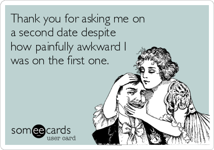 Thank you for asking me on 
a second date despite
how painfully awkward I
was on the first one.