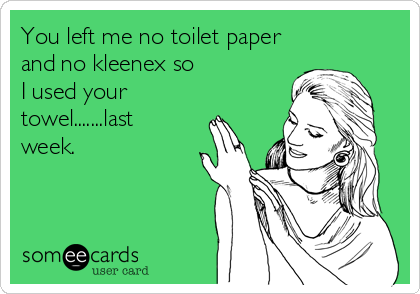 You left me no toilet paper
and no kleenex so
I used your
towel.......last
week.