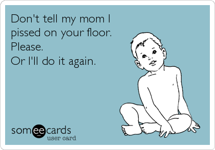 Don't tell my mom I
pissed on your floor.
Please.
Or I'll do it again.