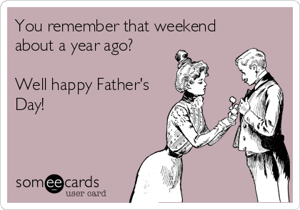 You remember that weekend
about a year ago?

Well happy Father's
Day!