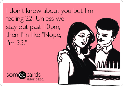 I don't know about you but I'm
feeling 22. Unless we
stay out past 10pm,
then I'm like "Nope,
I'm 33."