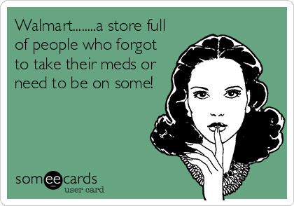 Walmart........a store full
of people who forgot
to take their meds or
need to be on some!