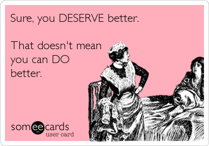Sure, you DESERVE better.

That doesn't mean
you can DO
better.