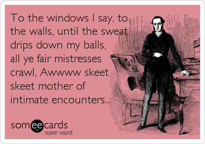 To the windows I say, to
the walls, until the sweat
drips down my balls,
all ye fair mistresses
crawl, Awwww skeet
skeet mother of
intimate encounters...