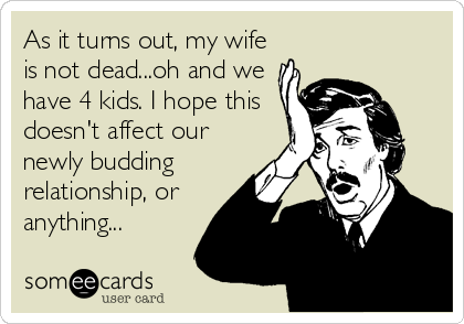 As it turns out, my wife
is not dead...oh and we
have 4 kids. I hope this
doesn't affect our
newly budding
relationship, or
anything...