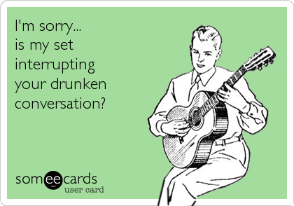 I'm sorry...
is my set
interrupting
your drunken
conversation?