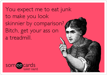 You expect me to eat junk
to make you look
skinnier by comparison?
Bitch, get your ass on
a treadmill.