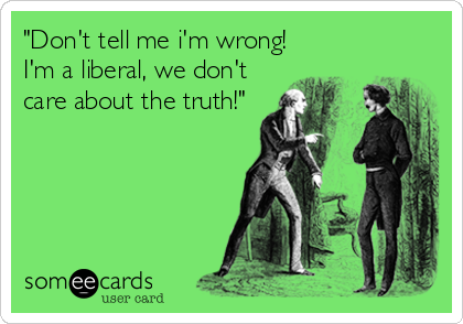 "Don't tell me i'm wrong!
I'm a liberal, we don't
care about the truth!"