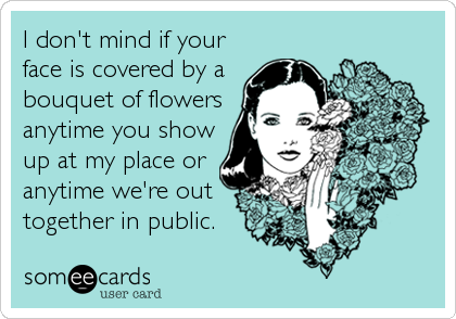 I don't mind if your
face is covered by a
bouquet of flowers
anytime you show
up at my place or
anytime we're out
together in public.