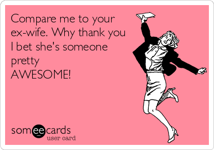 Compare me to your 
ex-wife. Why thank you
I bet she's someone
pretty
AWESOME!