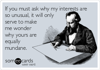 If you must ask why my interests are
so unusual, it will only
serve to make
me wonder
why yours are
equally 
mundane.