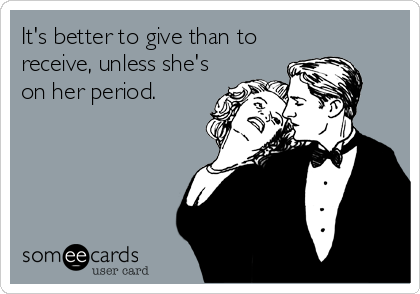 It's better to give than to
receive, unless she's
on her period.