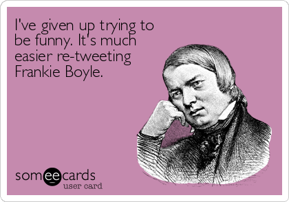 I've given up trying to
be funny. It's much
easier re-tweeting
Frankie Boyle.