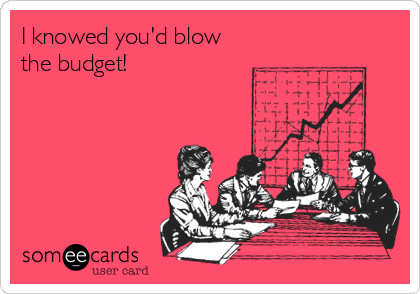 I knowed you'd blow
the budget!