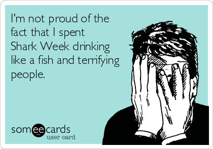 I'm not proud of the
fact that I spent 
Shark Week drinking
like a fish and terrifying
people.