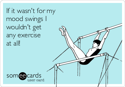 If it wasn't for my
mood swings I 
wouldn't get
any exercise
at all!