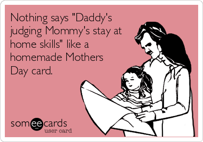Nothing says "Daddy's
judging Mommy's stay at
home skills" like a
homemade Mothers
Day card.