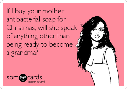 If I buy your mother
antibacterial soap for
Christmas, will she speak
of anything other than
being ready to become
a grandma?