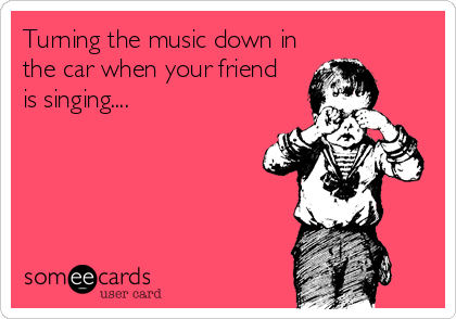 Turning the music down in
the car when your friend 
is singing....