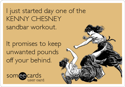I just started day one of the 
KENNY CHESNEY
sandbar workout. 

It promises to keep
unwanted pounds
off your behind.