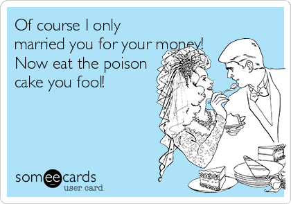 Of course I only
married you for your money!
Now eat the poison
cake you fool!