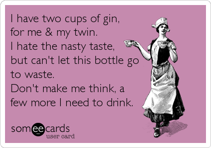 I have two cups of gin, 
for me & my twin.
I hate the nasty taste,
but can't let this bottle go
to waste.
Don't make me think, a
few more I need to drink.