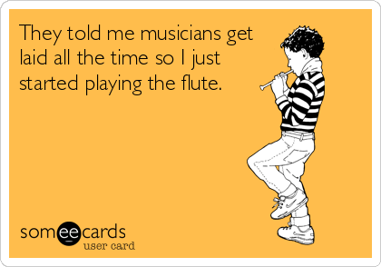 They told me musicians get
laid all the time so I just
started playing the flute.