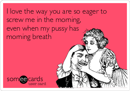 I love the way you are so eager to
screw me in the morning,
even when my pussy has
morning breath