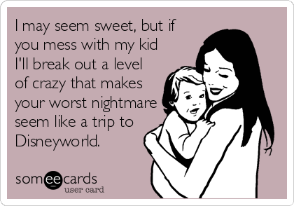 I may seem sweet, but if
you mess with my kid
I'll break out a level
of crazy that makes
your worst nightmare
seem like a trip to
Disneyworld.  