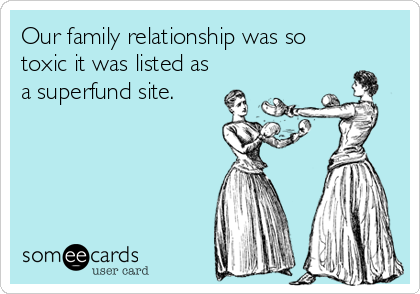 Our family relationship was so
toxic it was listed as
a superfund site.