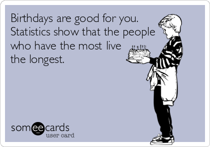 Birthdays are good for you. 
Statistics show that the people
who have the most live 
the longest.