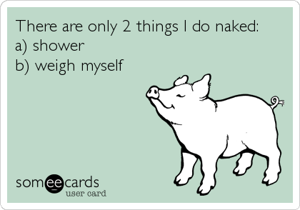 There are only 2 things I do naked:
a) shower
b) weigh myself