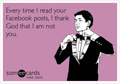 Every time I read your 
Facebook posts, I thank
God that I am not
you.