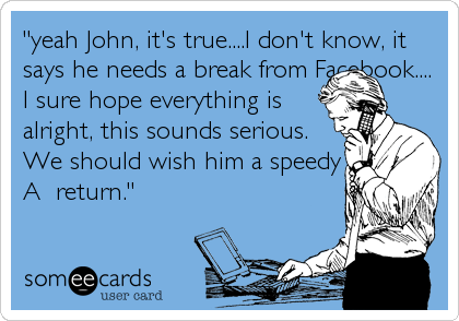 "yeah John, it's true....I don't know, it
says he needs a break from Facebook....
I sure hope everything is
alright, this sounds serious. 
We should wish him a speedy
A  return."