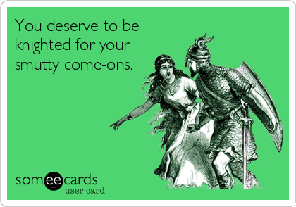 You deserve to be
knighted for your
smutty come-ons.