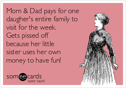 Mom & Dad pays for one
daugher's entire family to 
visit for the week.
Gets pissed off
because her little
sister uses her own
money to have fun!