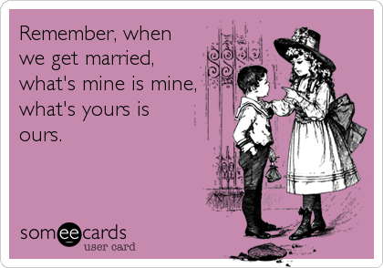 Remember, when
we get married,
what's mine is mine,
what's yours is
ours.