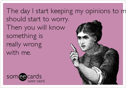 The day I start keeping my opinions to myself is when you
should start to worry.
Then you will know
something is
really wrong
with me.