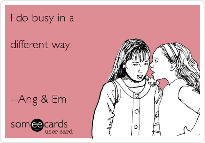 I do busy in a 

different way.



--Ang & Em