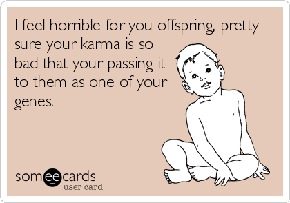 I feel horrible for you offspring, pretty
sure your karma is so
bad that your passing it
to them as one of your
genes.