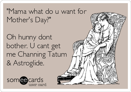 "Mama what do u want for
Mother's Day?"

Oh hunny dont
bother. U cant get
me Channing Tatum
& Astroglide.