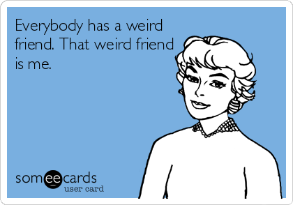 Everybody has a weird
friend. That weird friend
is me.