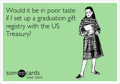 Would it be in poor taste
if I set up a graduation gift
registry with the US
Treasury?