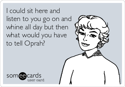 I could sit here and
listen to you go on and
whine all day but then
what would you have
to tell Oprah?