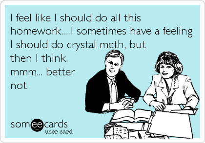 I feel like I should do all this
homework.....I sometimes have a feeling
I should do crystal meth, but
then I think,
mmm... better
not.