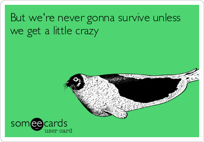 But we're never gonna survive unless we get a little crazy ...