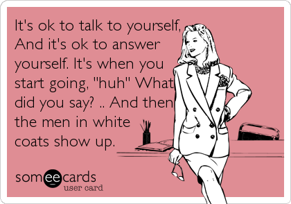 It's ok to talk to yourself,
And it's ok to answer
yourself. It's when you
start going, "huh" What
did you say? .. And then
the men in white
coats show up.